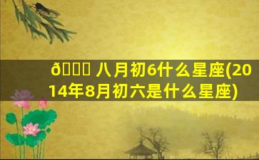🐅 八月初6什么星座(2014年8月初六是什么星座)